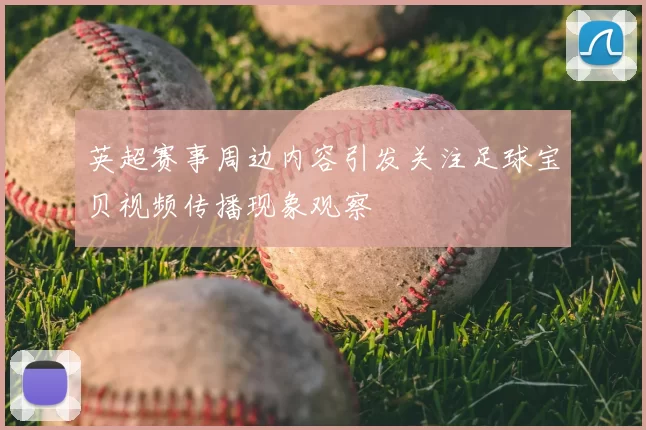英超赛事周边内容引发关注足球宝贝视频传播现象观察