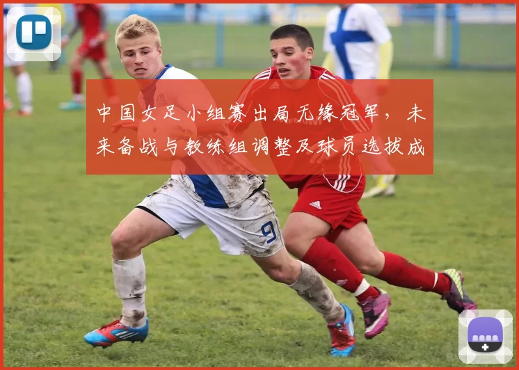中国女足小组赛出局无缘冠军,未来备战与教练组调整及球员选拔成焦点
