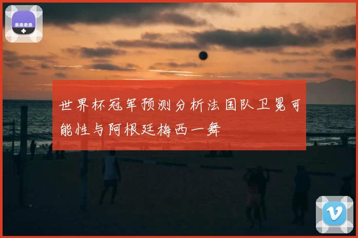 世界杯冠军预测分析法国队卫冕可能性与阿根廷梅西一舞