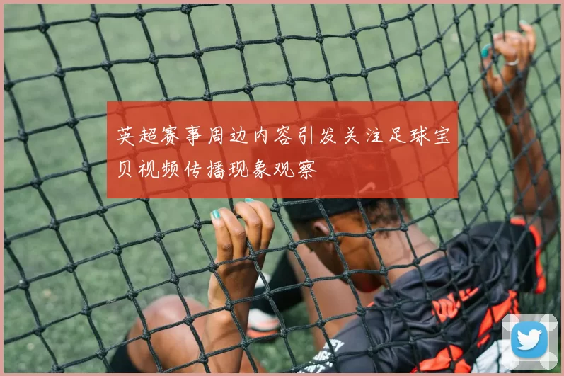 英超赛事周边内容引发关注足球宝贝视频传播现象观察