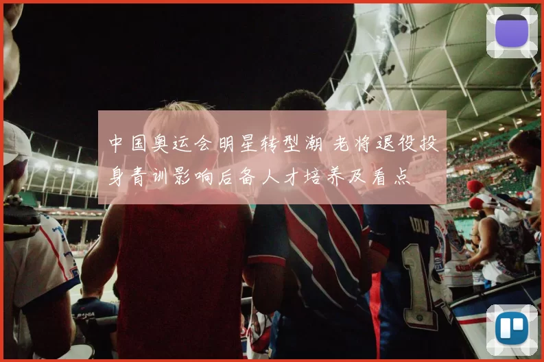 中国奥运会明星转型潮 老将退役投身青训影响后备人才培养及看点