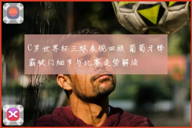C罗世界杯三球表现回顾 葡萄牙锋霸破门细节与比赛走势解读