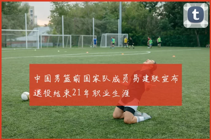 中国男篮前国家队成员易建联宣布退役结束21年职业生涯