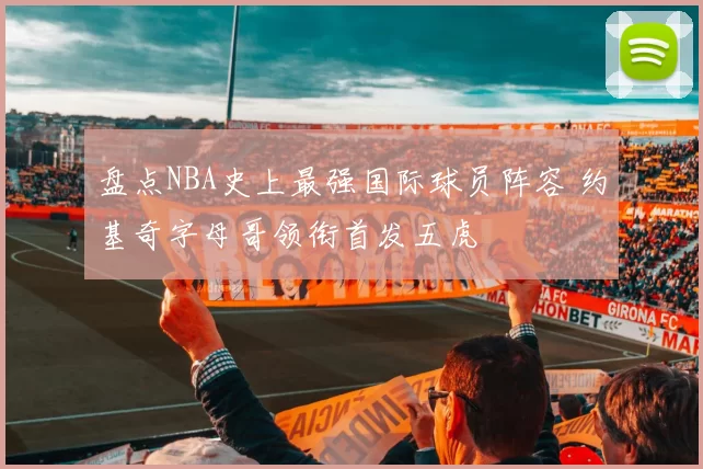 盘点NBA史上最强国际球员阵容 约基奇字母哥领衔首发五虎