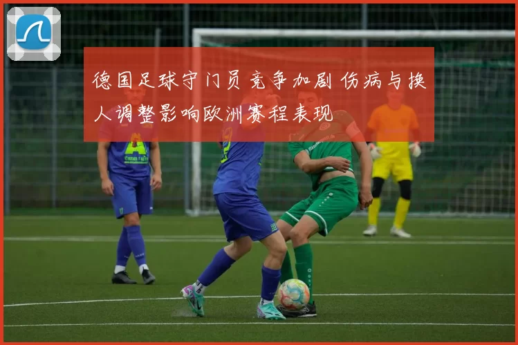 德国足球守门员竞争加剧 伤病与换人调整影响欧洲赛程表现