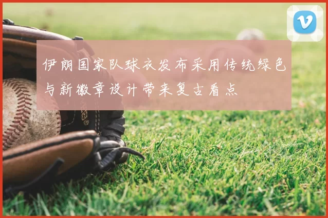 伊朗国家队球衣发布采用传统绿色与新徽章设计带来复古看点