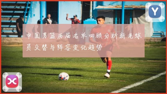 中国男篮历届名单回顾分析新老球员交替与阵容变化趋势