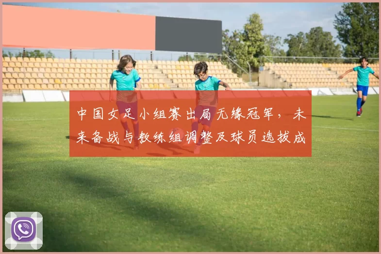 中国女足小组赛出局无缘冠军,未来备战与教练组调整及球员选拔成焦点