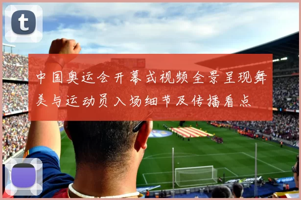 中国奥运会开幕式视频全景呈现舞美与运动员入场细节及传播看点