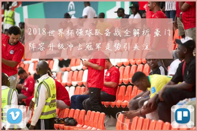 2018世界杯强球队备战全解析 豪门阵容升级冲击冠军走势引关注