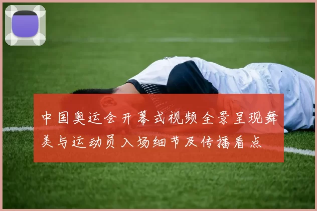 中国奥运会开幕式视频全景呈现舞美与运动员入场细节及传播看点