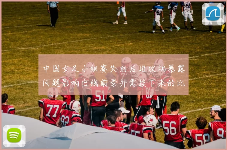 中国女足小组赛失利后进攻端暴露问题影响出线前景并需接下来的比赛中求变