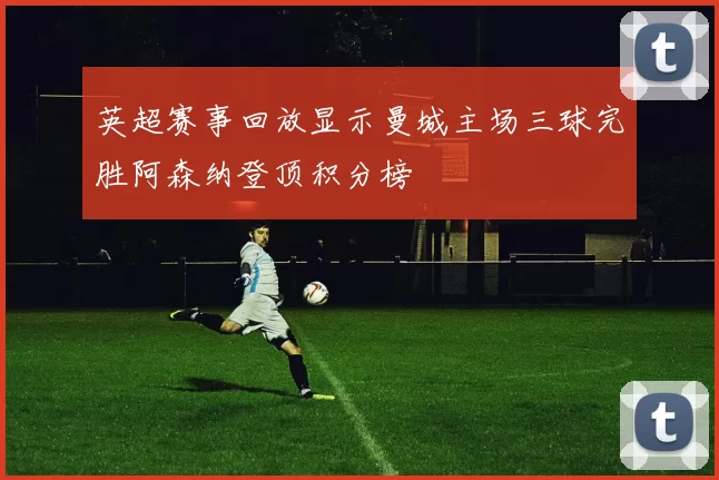 英超赛事回放显示曼城主场三球完胜阿森纳登顶积分榜