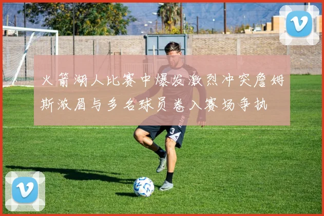 火箭湖人比赛中爆发激烈冲突詹姆斯浓眉与多名球员卷入赛场争执