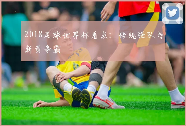 2018足球世界杯看点：传统强队与新贵争霸