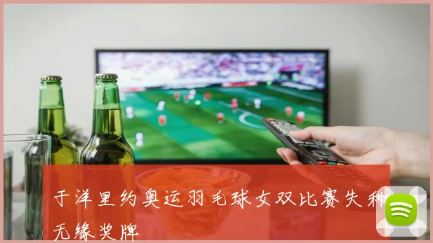 于洋里约奥运羽毛球女双比赛失利无缘奖牌