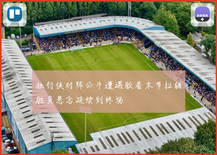 独行侠对阵公牛遭遇胶着末节拉锯胜负悬念延续到终场