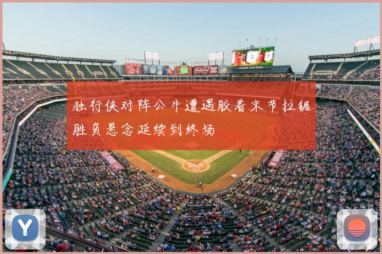 独行侠对阵公牛遭遇胶着末节拉锯胜负悬念延续到终场