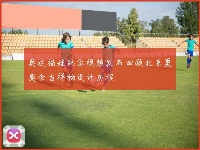 奥运福娃纪念视频发布回顾北京夏奥会吉祥物设计历程