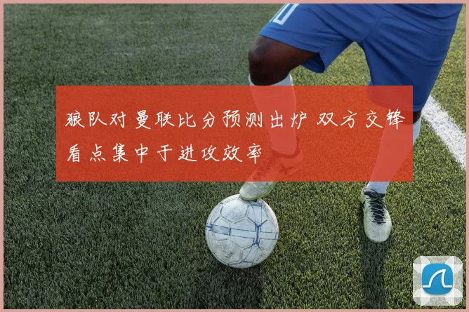 狼队对曼联比分预测出炉 双方交锋看点集中于进攻效率